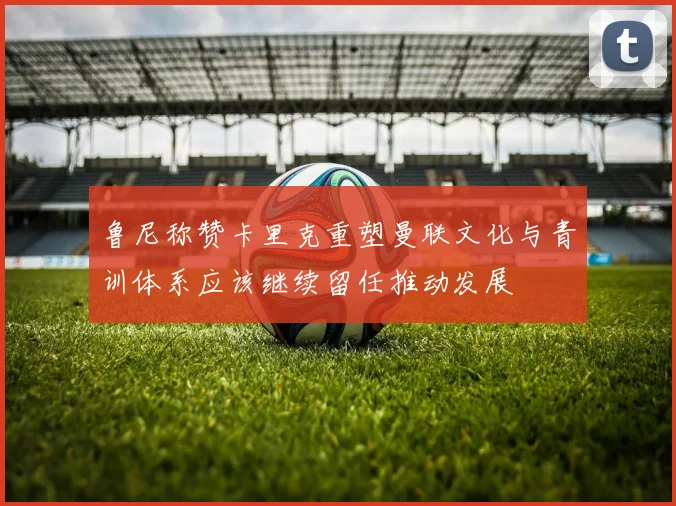 鲁尼称赞卡里克重塑曼联文化与青训体系应该继续留任推动发展