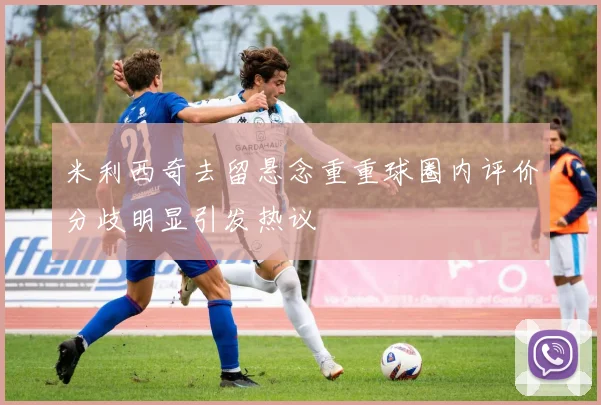 米利西奇去留悬念重重球圈内评价分歧明显引发热议