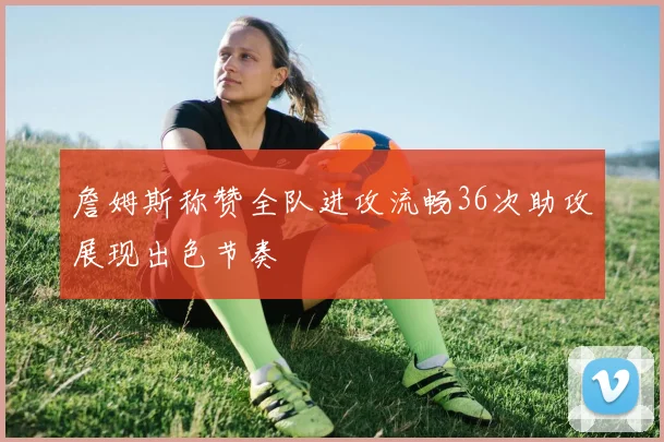 詹姆斯称赞全队进攻流畅36次助攻展现出色节奏