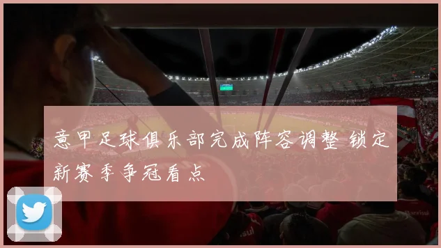 意甲足球俱乐部完成阵容调整 锁定新赛季争冠看点