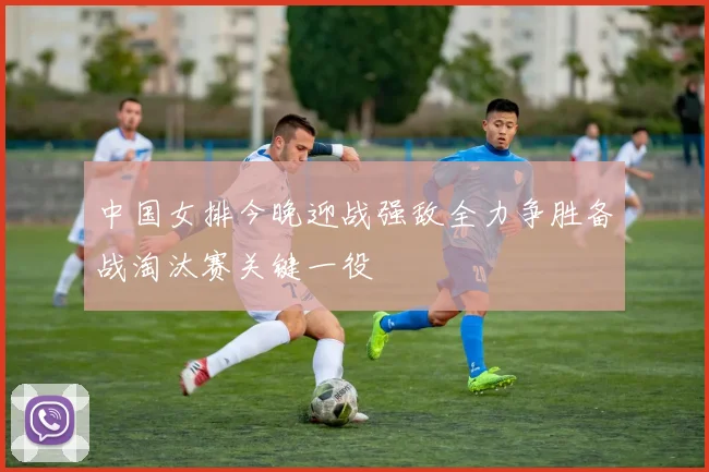 中国女排今晚迎战强敌全力争胜备战淘汰赛关键一役