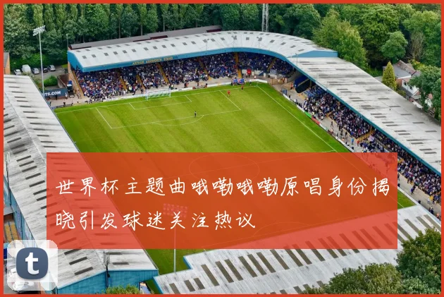 世界杯主题曲哦嘞哦嘞原唱身份揭晓引发球迷关注热议