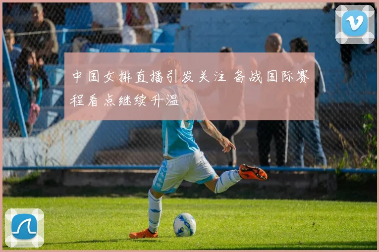 中国女排直播引发关注 备战国际赛程看点继续升温