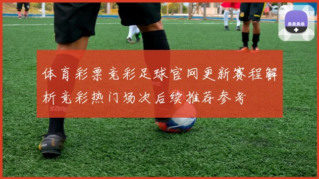 体育彩票竞彩足球官网更新赛程解析竞彩热门场次后续推荐参考