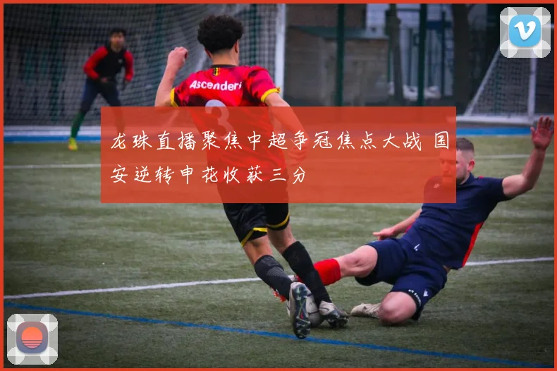 龙珠直播聚焦中超争冠焦点大战 国安逆转申花收获三分
