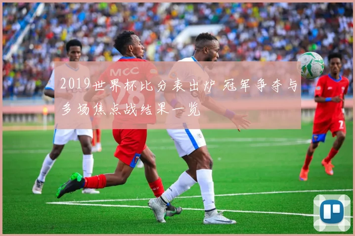 2019世界杯比分表出炉 冠军争夺与多场焦点战结果一览