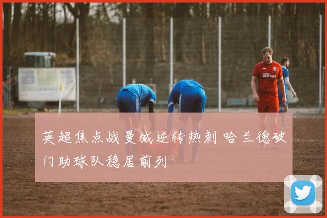 英超焦点战曼城逆转热刺 哈兰德破门助球队稳居前列