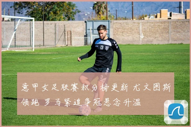 意甲女足联赛积分榜更新 尤文图斯领跑 罗马紧追争冠悬念升温