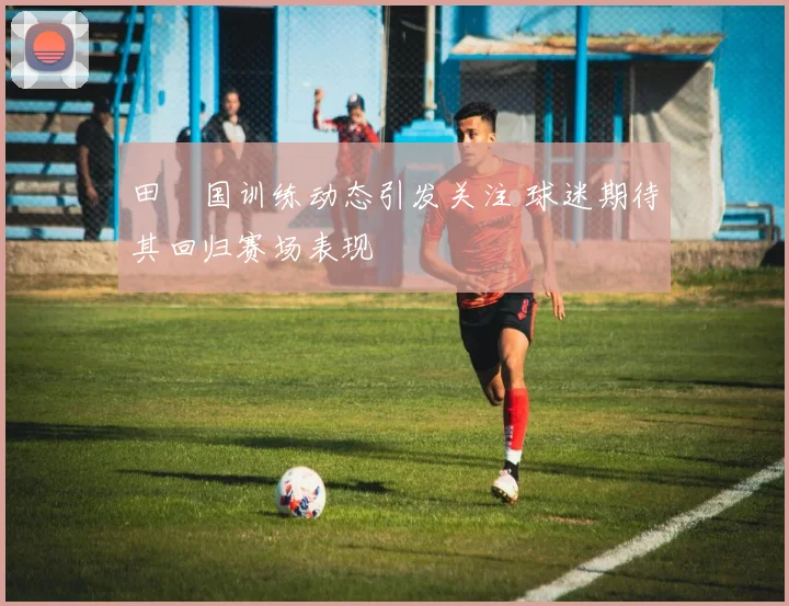 田柾国训练动态引发关注 球迷期待其回归赛场表现