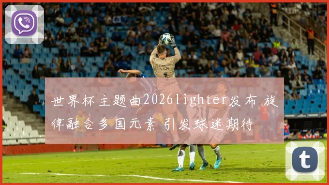 世界杯主题曲2026lighter发布 旋律融合多国元素 引发球迷期待