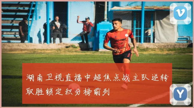 湖南卫视直播中超焦点战主队逆转取胜锁定积分榜前列