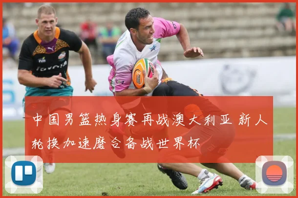 中国男篮热身赛再战澳大利亚 新人轮换加速磨合备战世界杯