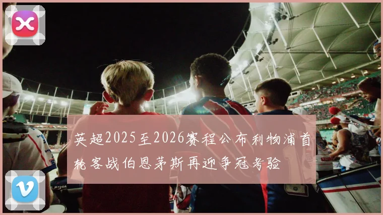 英超2025至2026赛程公布利物浦首轮客战伯恩茅斯再迎争冠考验