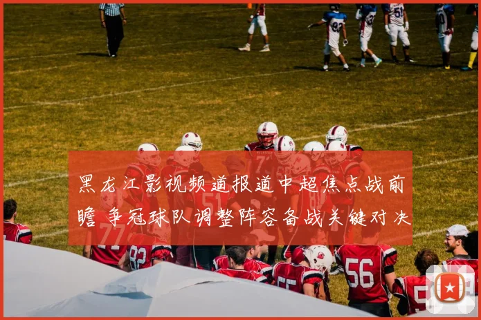 黑龙江影视频道报道中超焦点战前瞻 争冠球队调整阵容备战关键对决