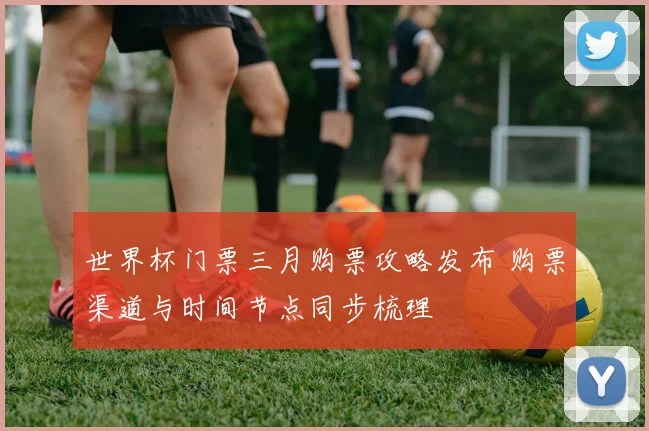 世界杯门票三月购票攻略发布 购票渠道与时间节点同步梳理