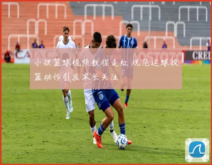 小孩篮球视频教程走红 规范运球投篮动作引发家长关注