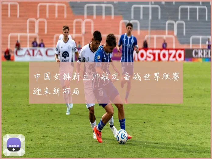 中国女排新主帅敲定 备战世界联赛迎来新布局