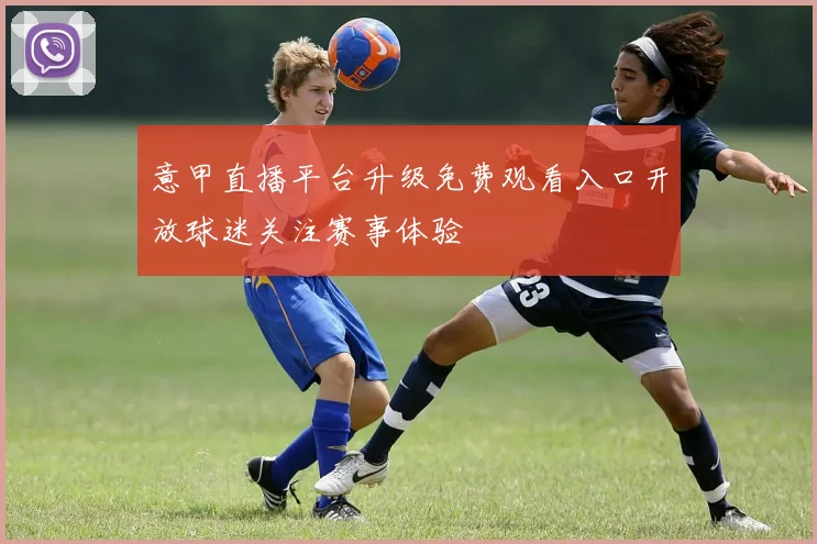 意甲直播平台升级免费观看入口开放球迷关注赛事体验
