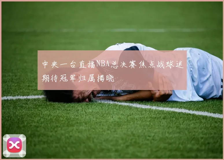 中央一台直播NBA总决赛焦点战球迷期待冠军归属揭晓