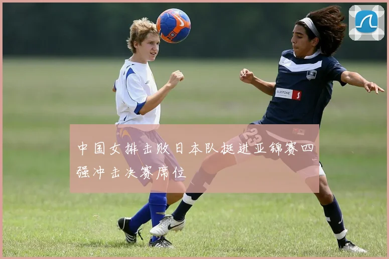 中国女排击败日本队挺进亚锦赛四强冲击决赛席位