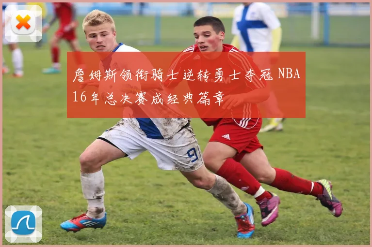 詹姆斯领衔骑士逆转勇士夺冠 NBA16年总决赛成经典篇章