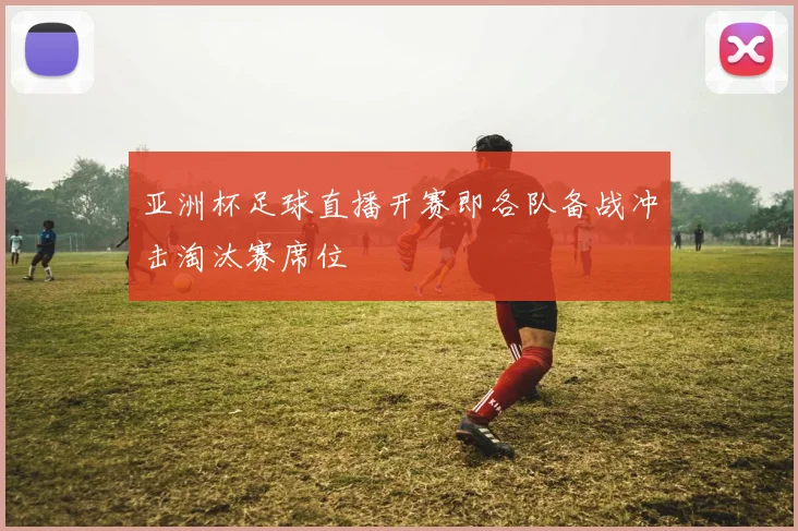 亚洲杯足球直播开赛即各队备战冲击淘汰赛席位