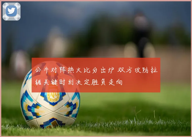公牛对阵热火比分出炉 双方攻防拉锯关键时刻决定胜负走向