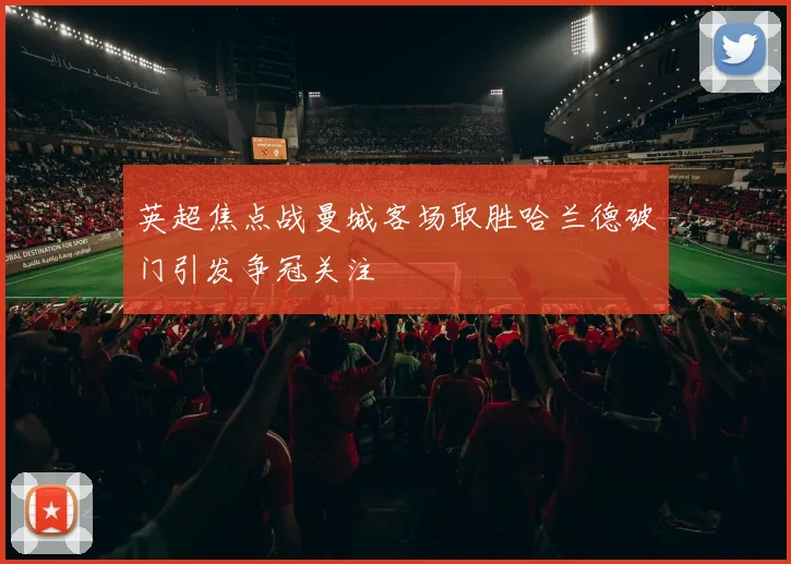 英超焦点战曼城客场取胜哈兰德破门引发争冠关注
