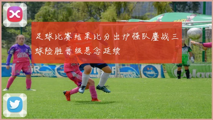 足球比赛结果比分出炉强队鏖战三球险胜晋级悬念延续