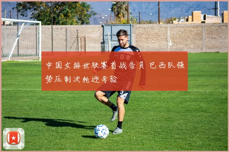 中国女排世联赛首战告负 巴西队强势压制次轮迎考验