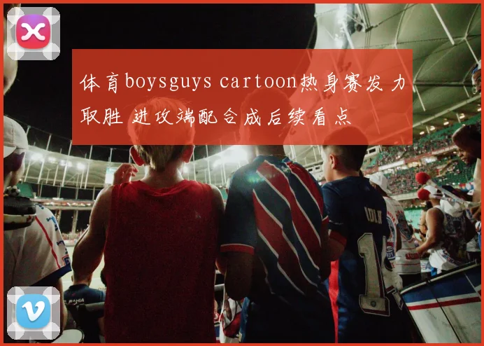 体育boysguys cartoon热身赛发力取胜 进攻端配合成后续看点
