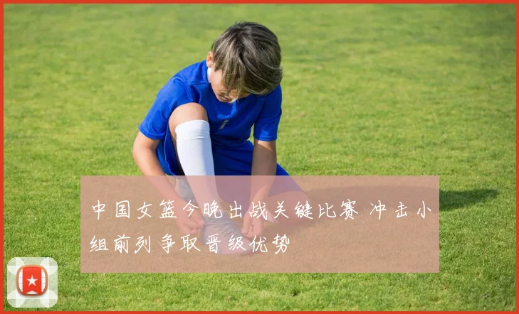 中国女篮今晚出战关键比赛 冲击小组前列争取晋级优势