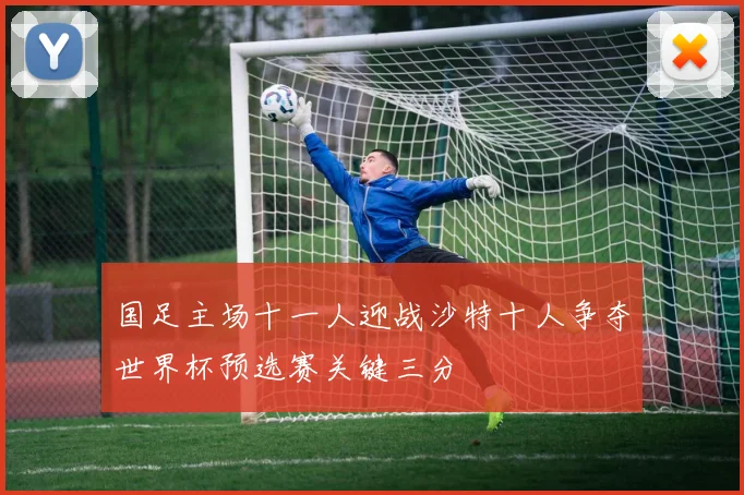 国足主场十一人迎战沙特十人争夺世界杯预选赛关键三分