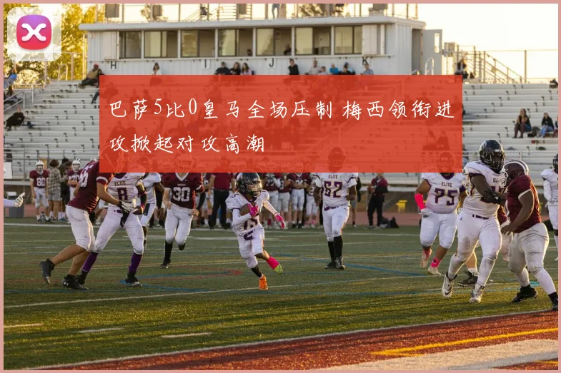 巴萨5比0皇马全场压制 梅西领衔进攻掀起对攻高潮